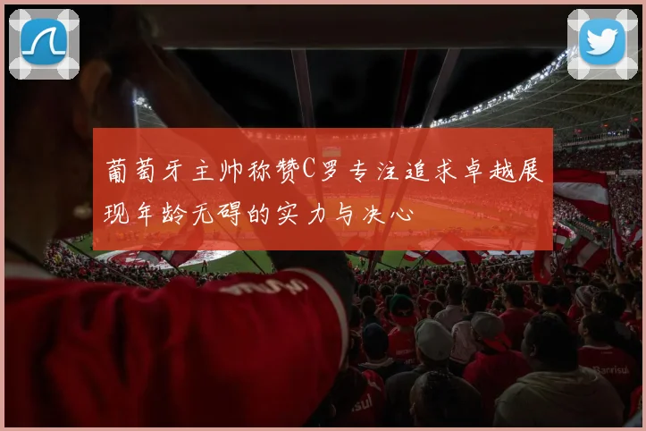 葡萄牙主帅称赞C罗专注追求卓越展现年龄无碍的实力与决心