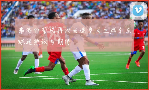 弗洛伦蒂诺再次当选皇马主席引发球迷热议与期待
