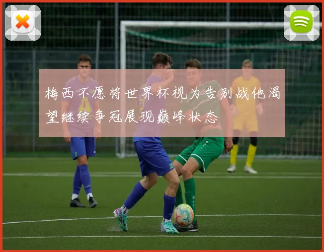 梅西不愿将世界杯视为告别战他渴望继续争冠展现巅峰状态