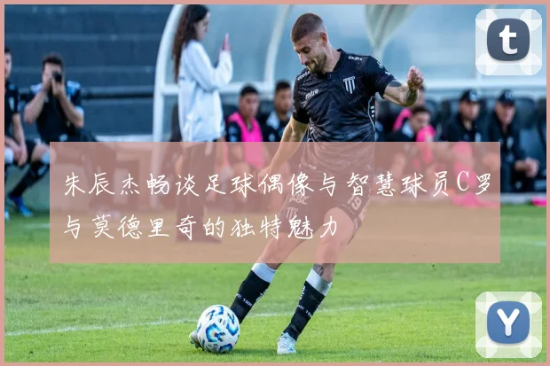 朱辰杰畅谈足球偶像与智慧球员C罗与莫德里奇的独特魅力