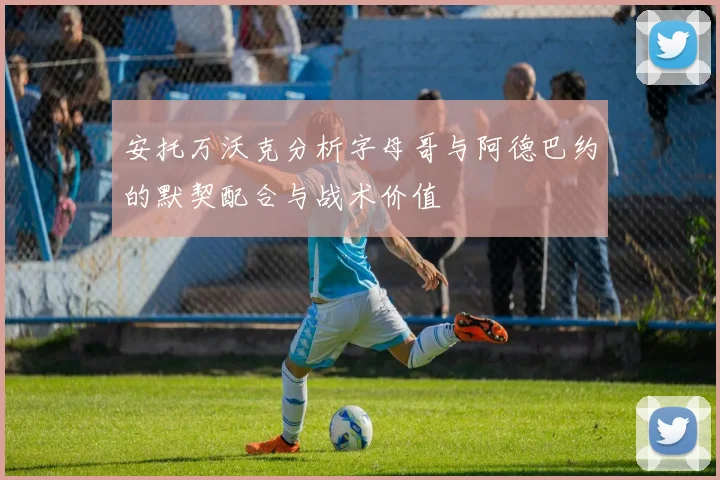 安托万沃克分析字母哥与阿德巴约的默契配合与战术价值