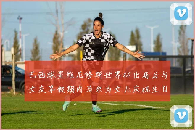 巴西球星维尼修斯世界杯出局后与女友享假期内马尔为女儿庆祝生日