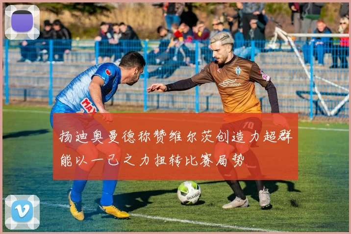扬迪奥曼德称赞维尔茨创造力超群能以一己之力扭转比赛局势