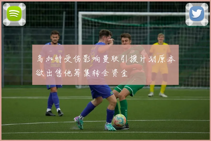 乌加特受伤影响曼联引援计划原本欲出售他筹集转会资金