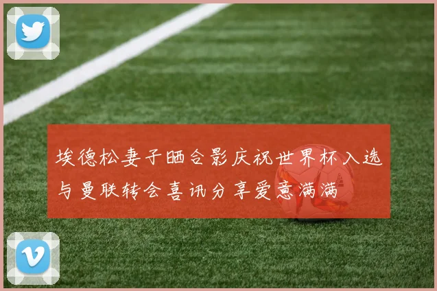 埃德松妻子晒合影庆祝世界杯入选与曼联转会喜讯分享爱意满满