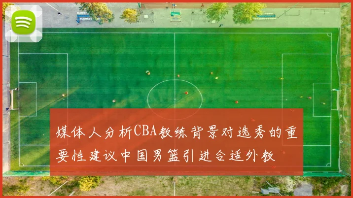 媒体人分析CBA教练背景对选秀的重要性建议中国男篮引进合适外教