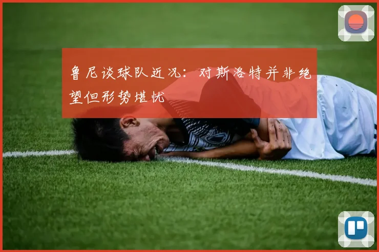 鲁尼谈球队近况：对斯洛特并非绝望但形势堪忧