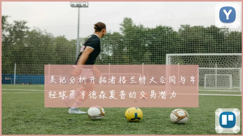 美记分析开拓者格兰特大合同与年轻球员亨德森夏普的交易潜力
