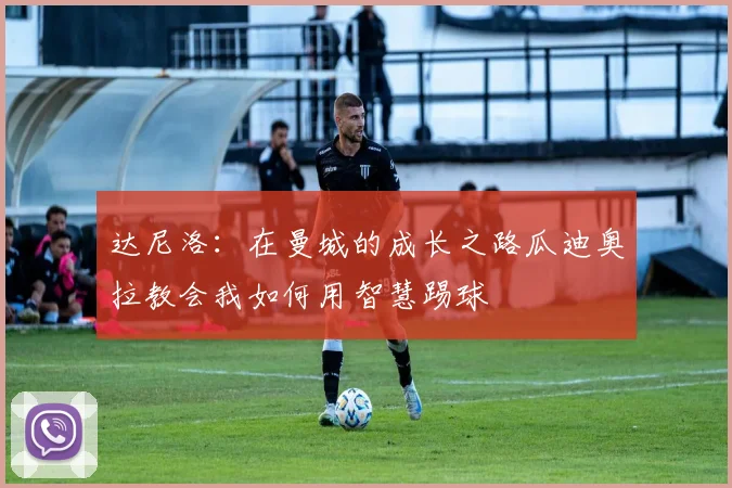 达尼洛：在曼城的成长之路瓜迪奥拉教会我如何用智慧踢球
