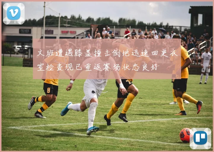 文班遭遇膝盖撞击倒地迅速回更衣室检查现已重返赛场状态良好