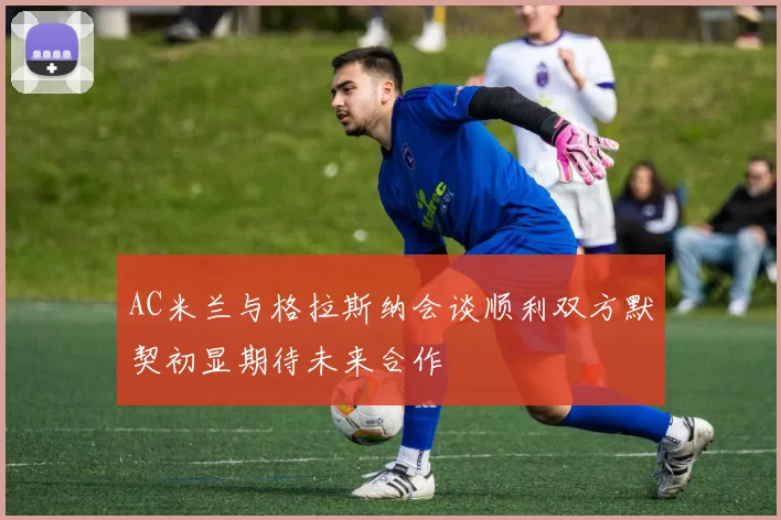 AC米兰与格拉斯纳会谈顺利双方默契初显期待未来合作