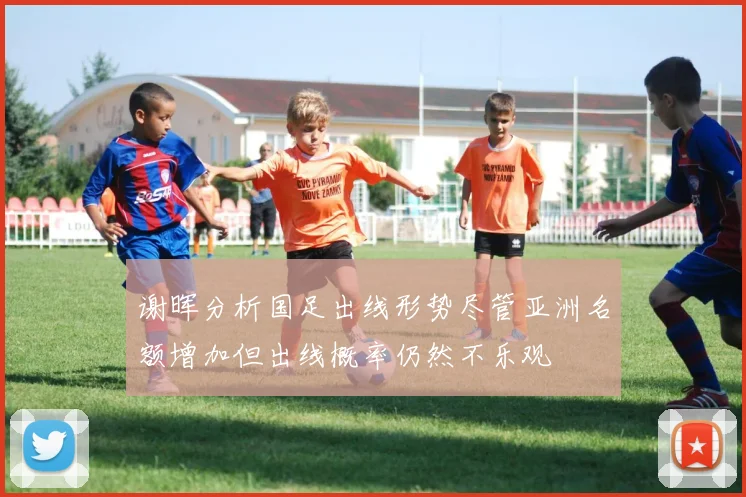 谢晖分析国足出线形势尽管亚洲名额增加但出线概率仍然不乐观