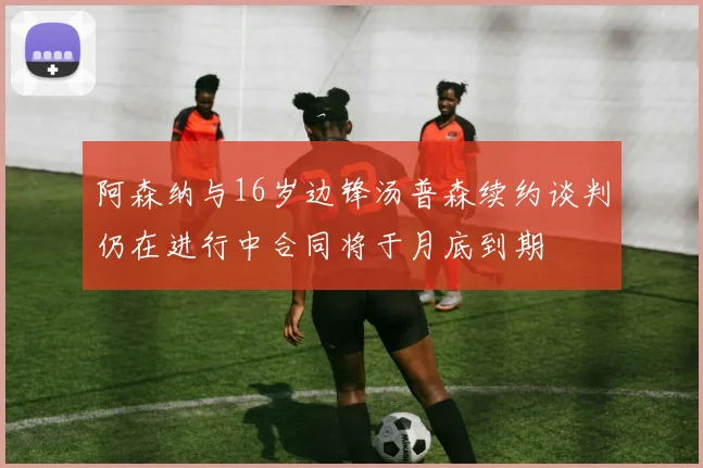 阿森纳与16岁边锋汤普森续约谈判仍在进行中合同将于月底到期