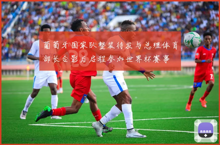葡萄牙国家队整装待发与总理体育部长合影后启程参加世界杯赛事