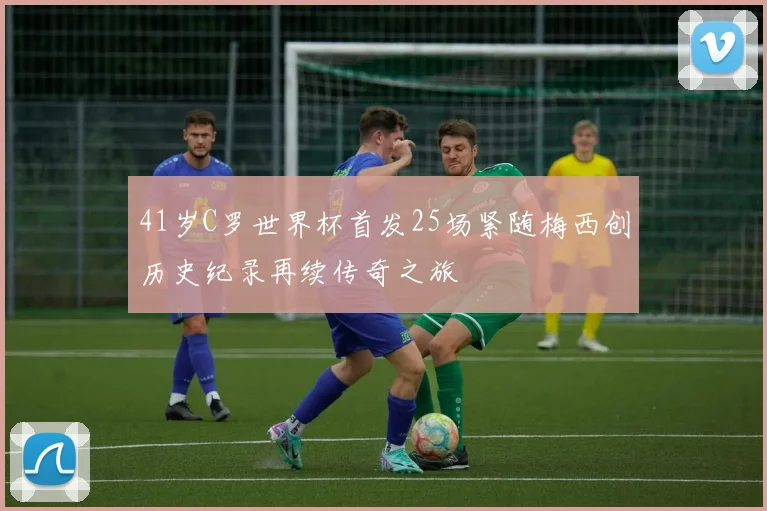 41岁C罗世界杯首发25场紧随梅西创历史纪录再续传奇之旅