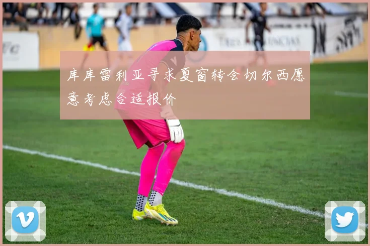 库库雷利亚寻求夏窗转会切尔西愿意考虑合适报价