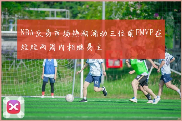 NBA交易市场热潮涌动三位前FMVP在短短两周内相继易主