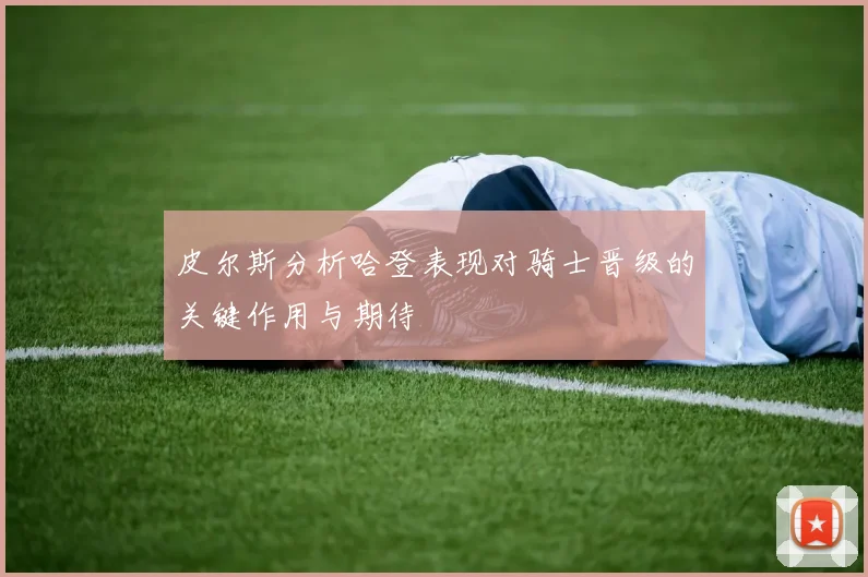 皮尔斯分析哈登表现对骑士晋级的关键作用与期待
