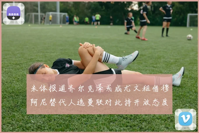 米体报道齐尔克泽或成尤文租借穆阿尼替代人选曼联对此持开放态度