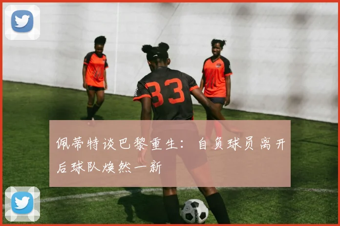 佩蒂特谈巴黎重生：自负球员离开后球队焕然一新