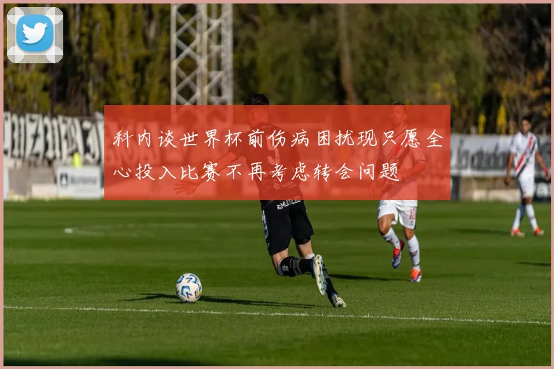 科内谈世界杯前伤病困扰现只愿全心投入比赛不再考虑转会问题
