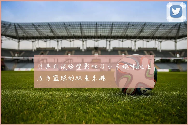 贝弗利谈哈登影响与小卡趣味性生活与篮球的双重乐趣